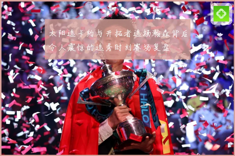 太阳选卡约与开拓者选杨瀚森背后令人震惊的选秀时刻赛场复盘