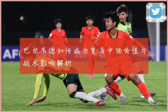 巴尔韦德如何成为皇马中场价值与战术影响解析
