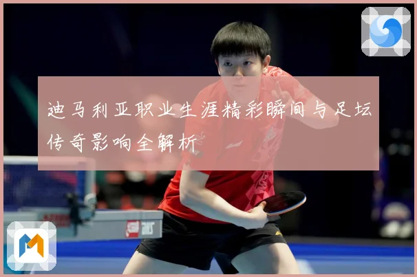 迪马利亚职业生涯精彩瞬间与足坛传奇影响全解析