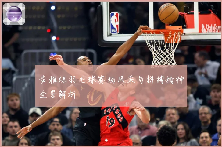 黄雅琼羽毛球赛场风采与拼搏精神全景解析