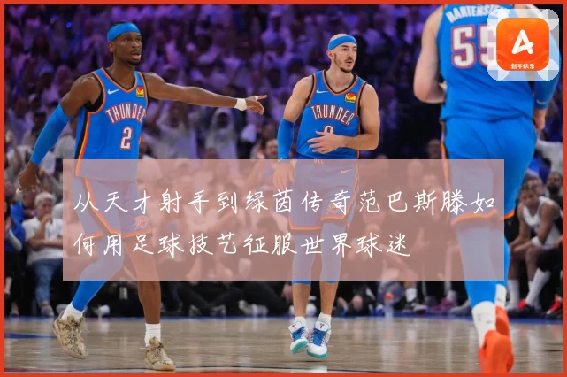 从天才射手到绿茵传奇范巴斯滕如何用足球技艺征服世界球迷