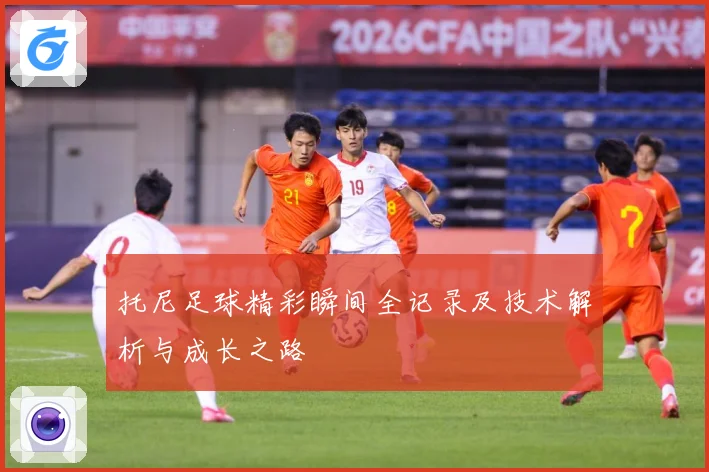 托尼足球精彩瞬间全记录及技术解析与成长之路