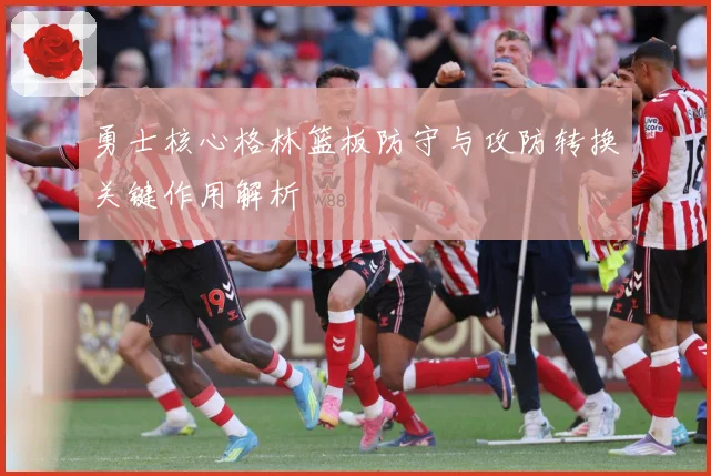 勇士核心格林篮板防守与攻防转换关键作用解析