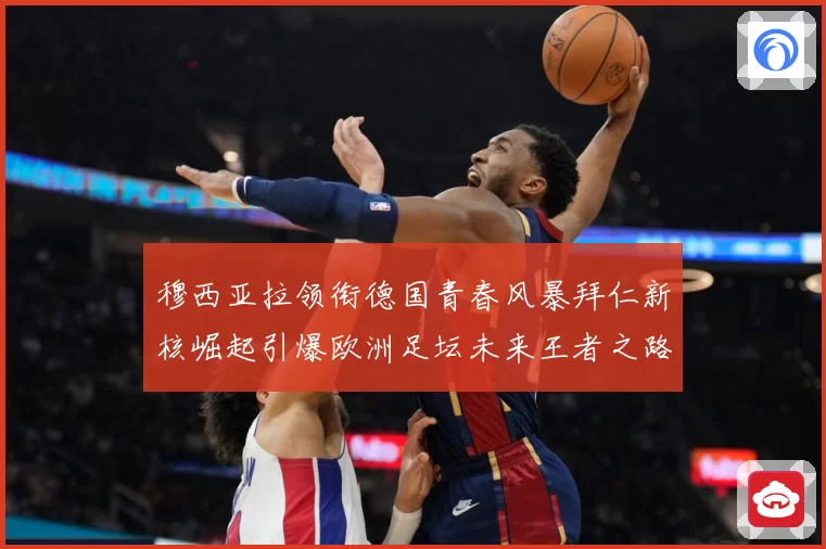 穆西亚拉领衔德国青春风暴拜仁新核崛起引爆欧洲足坛未来王者之路