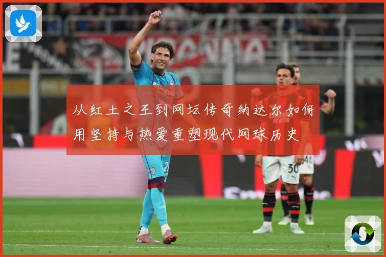 从红土之王到网坛传奇纳达尔如何用坚持与热爱重塑现代网球历史
