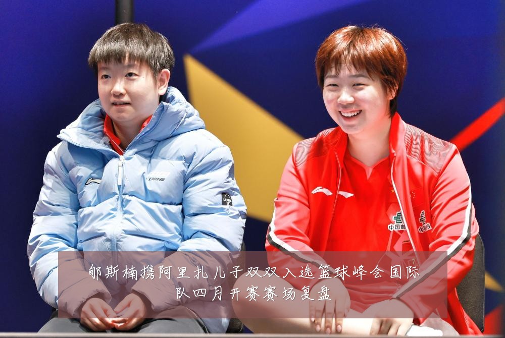 郇斯楠携阿里扎儿子双双入选篮球峰会国际队四月开赛赛场复盘